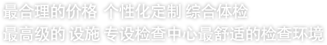 最合理的价格  个性化定制 综合体检 最高级的 设施 专设检查中心最舒适的检查环境